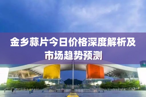 金乡蒜片今日价格深度解析及市场趋势预测