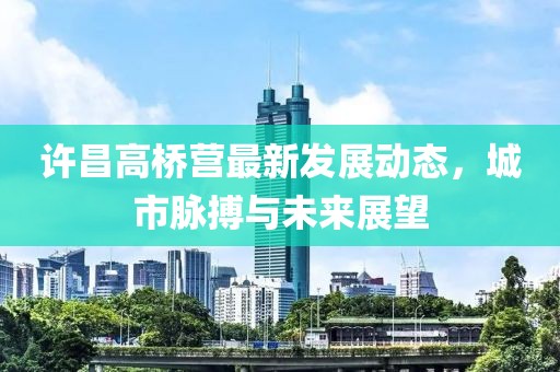 许昌高桥营最新发展动态，城市脉搏与未来展望