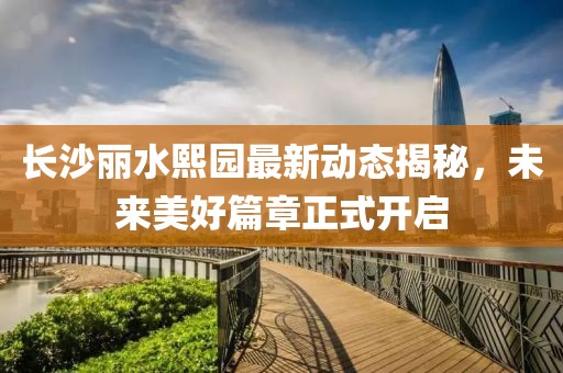 长沙丽水熙园最新动态揭秘，未来美好篇章正式开启