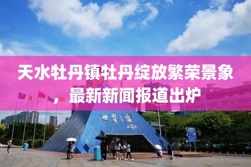 天水牡丹镇牡丹绽放繁荣景象，最新新闻报道出炉