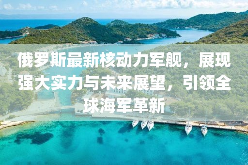 俄罗斯最新核动力军舰，展现强大实力与未来展望，引领全球海军革新