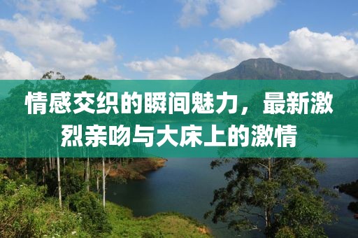 情感交织的瞬间魅力，最新激烈亲吻与大床上的激情