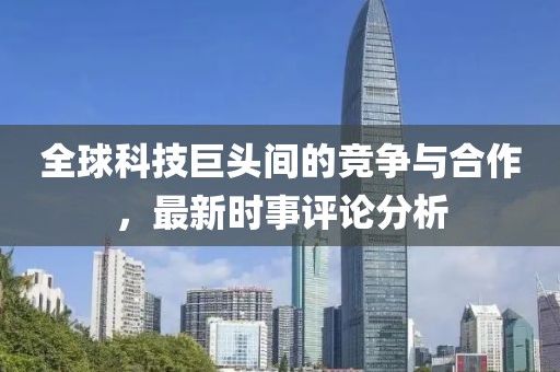 全球科技巨头间的竞争与合作，最新时事评论分析