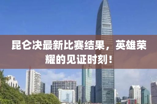 昆仑决最新比赛结果，英雄荣耀的见证时刻！
