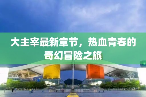 大主宰最新章节，热血青春的奇幻冒险之旅