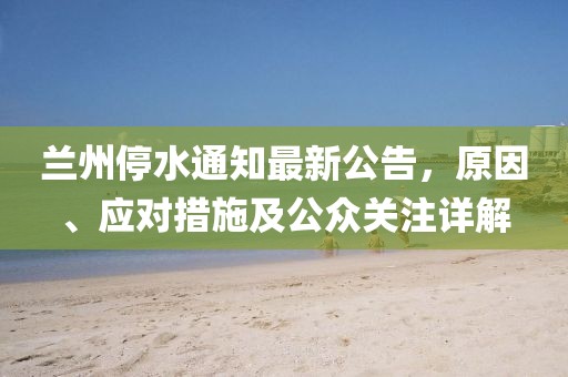 兰州停水通知最新公告，原因、应对措施及公众关注详解