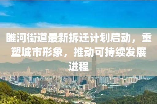 睢河街道最新拆迁计划启动，重塑城市形象，推动可持续发展进程