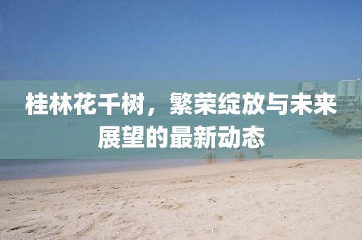 桂林花千树，繁荣绽放与未来展望的最新动态