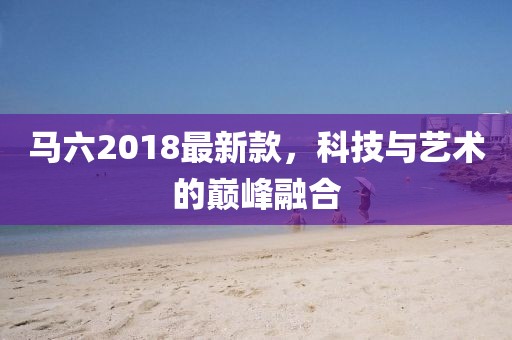 马六2018最新款，科技与艺术的巅峰融合
