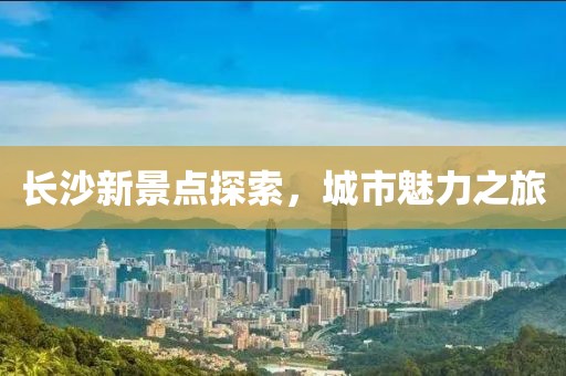 长沙新景点探索，城市魅力之旅