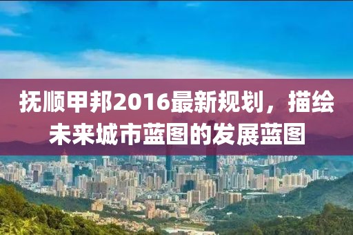 抚顺甲邦2016最新规划，描绘未来城市蓝图的发展蓝图