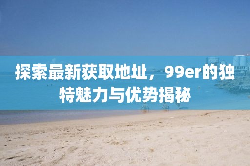 探索最新获取地址，99er的独特魅力与优势揭秘