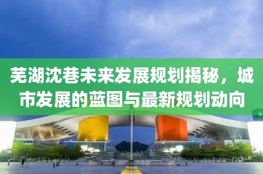芜湖沈巷未来发展规划揭秘，城市发展的蓝图与最新规划动向