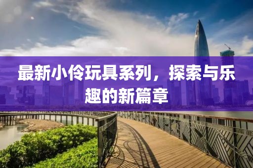 最新小伶玩具系列，探索与乐趣的新篇章