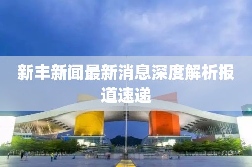 新丰新闻最新消息深度解析报道速递