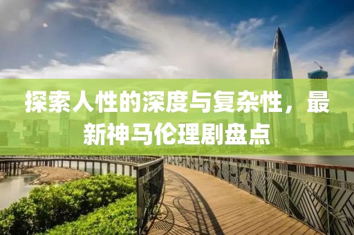 探索人性的深度与复杂性，最新神马伦理剧盘点