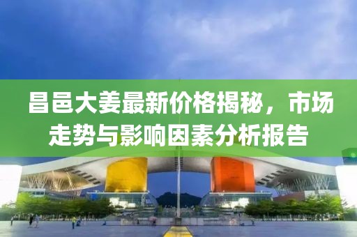 昌邑大姜最新价格揭秘，市场走势与影响因素分析报告