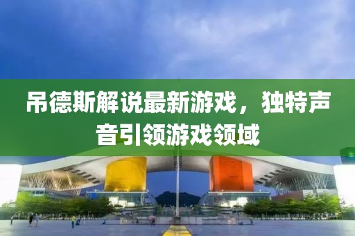 吊德斯解说最新游戏，独特声音引领游戏领域
