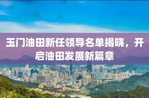 玉门油田新任领导名单揭晓，开启油田发展新篇章