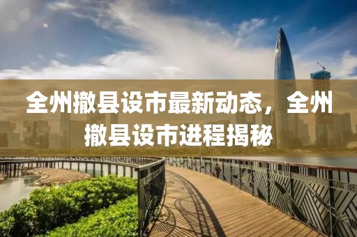 全州撤县设市最新动态，全州撤县设市进程揭秘