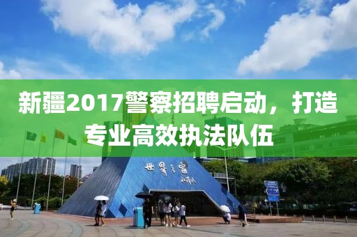 新疆2017警察招聘启动，打造专业高效执法队伍