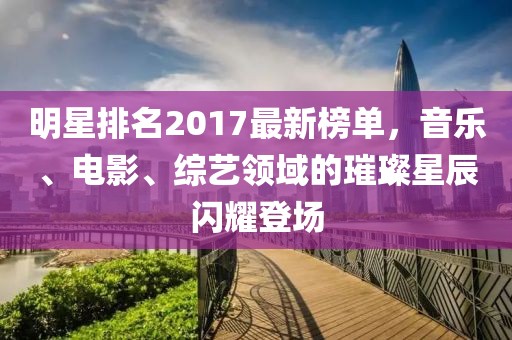 明星排名2017最新榜单，音乐、电影、综艺领域的璀璨星辰闪耀登场