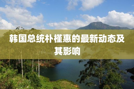 韩国总统朴槿惠的最新动态及其影响