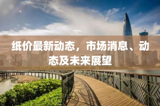 纸价最新动态，市场消息、动态及未来展望