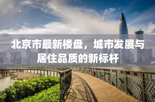 北京市最新楼盘，城市发展与居住品质的新标杆