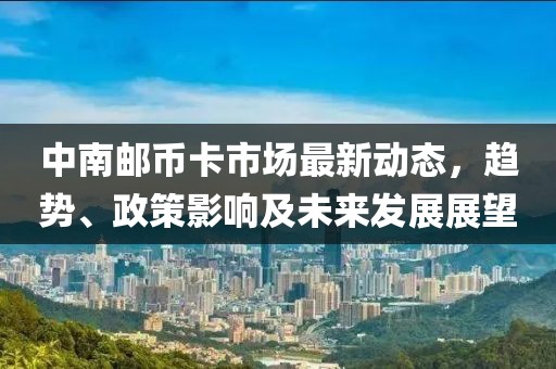 中南邮币卡市场最新动态，趋势、政策影响及未来发展展望