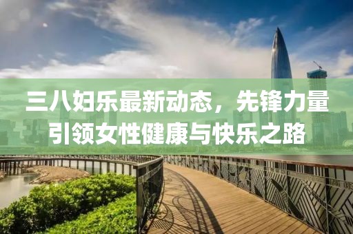 三八妇乐最新动态，先锋力量引领女性健康与快乐之路