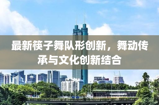 最新筷子舞队形创新，舞动传承与文化创新结合