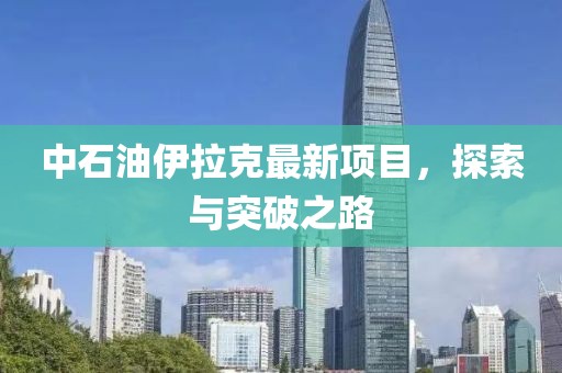 中石油伊拉克最新项目，探索与突破之路