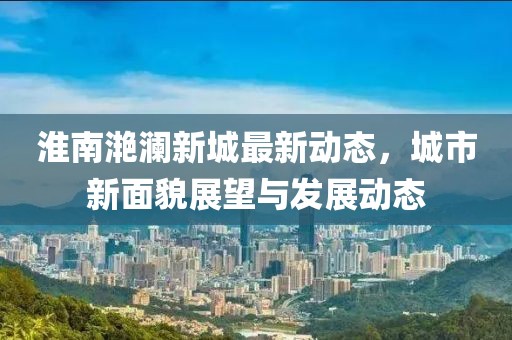 淮南滟澜新城最新动态，城市新面貌展望与发展动态
