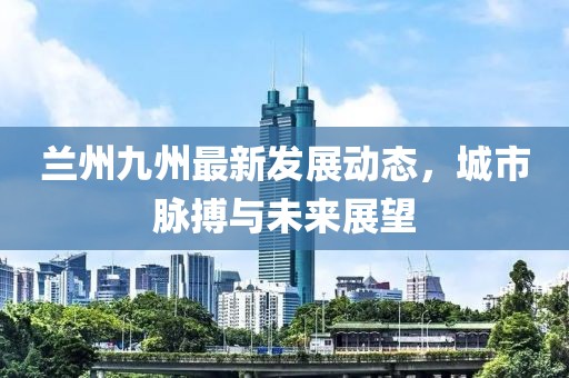 兰州九州最新发展动态，城市脉搏与未来展望