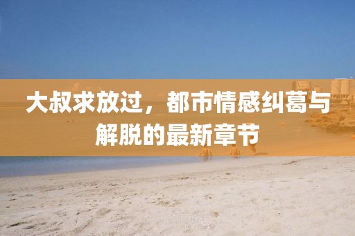 大叔求放过，都市情感纠葛与解脱的最新章节