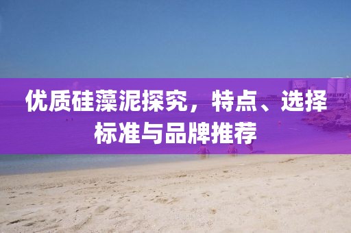 优质硅藻泥探究，特点、选择标准与品牌推荐