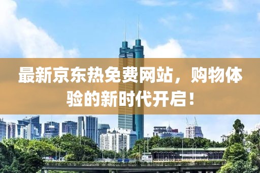 最新京东热免费网站，购物体验的新时代开启！