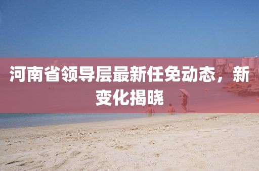 河南省领导层最新任免动态，新变化揭晓