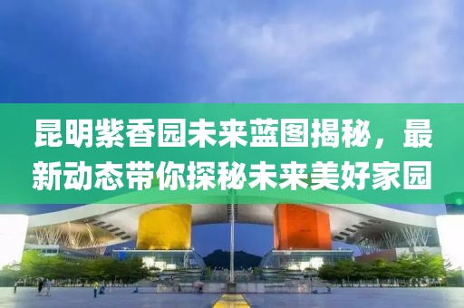 昆明紫香园未来蓝图揭秘，最新动态带你探秘未来美好家园