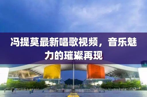 冯提莫最新唱歌视频，音乐魅力的璀璨再现