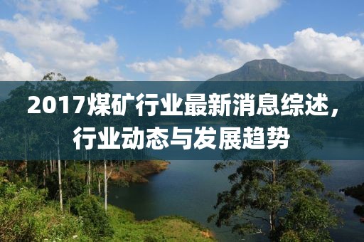 2017煤矿行业最新消息综述，行业动态与发展趋势