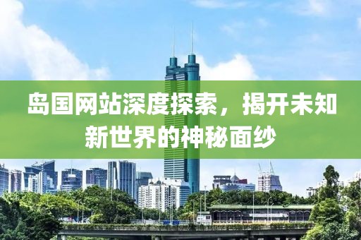 岛国网站深度探索，揭开未知新世界的神秘面纱
