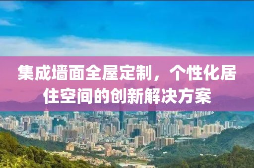 集成墙面全屋定制，个性化居住空间的创新解决方案