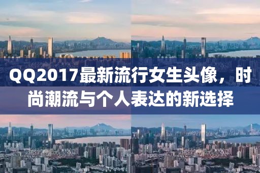 QQ2017最新流行女生头像，时尚潮流与个人表达的新选择