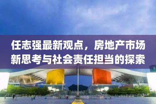 任志强最新观点，房地产市场新思考与社会责任担当的探索