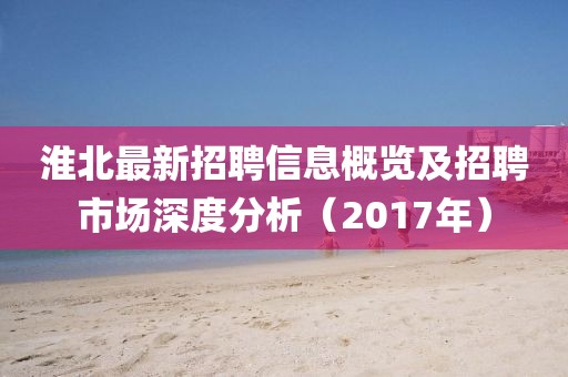 淮北最新招聘信息概览及招聘市场深度分析（2017年）