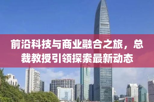 前沿科技与商业融合之旅，总裁教授引领探索最新动态