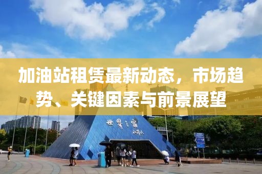 加油站租赁最新动态，市场趋势、关键因素与前景展望