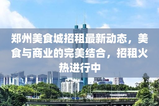郑州美食城招租最新动态，美食与商业的完美结合，招租火热进行中